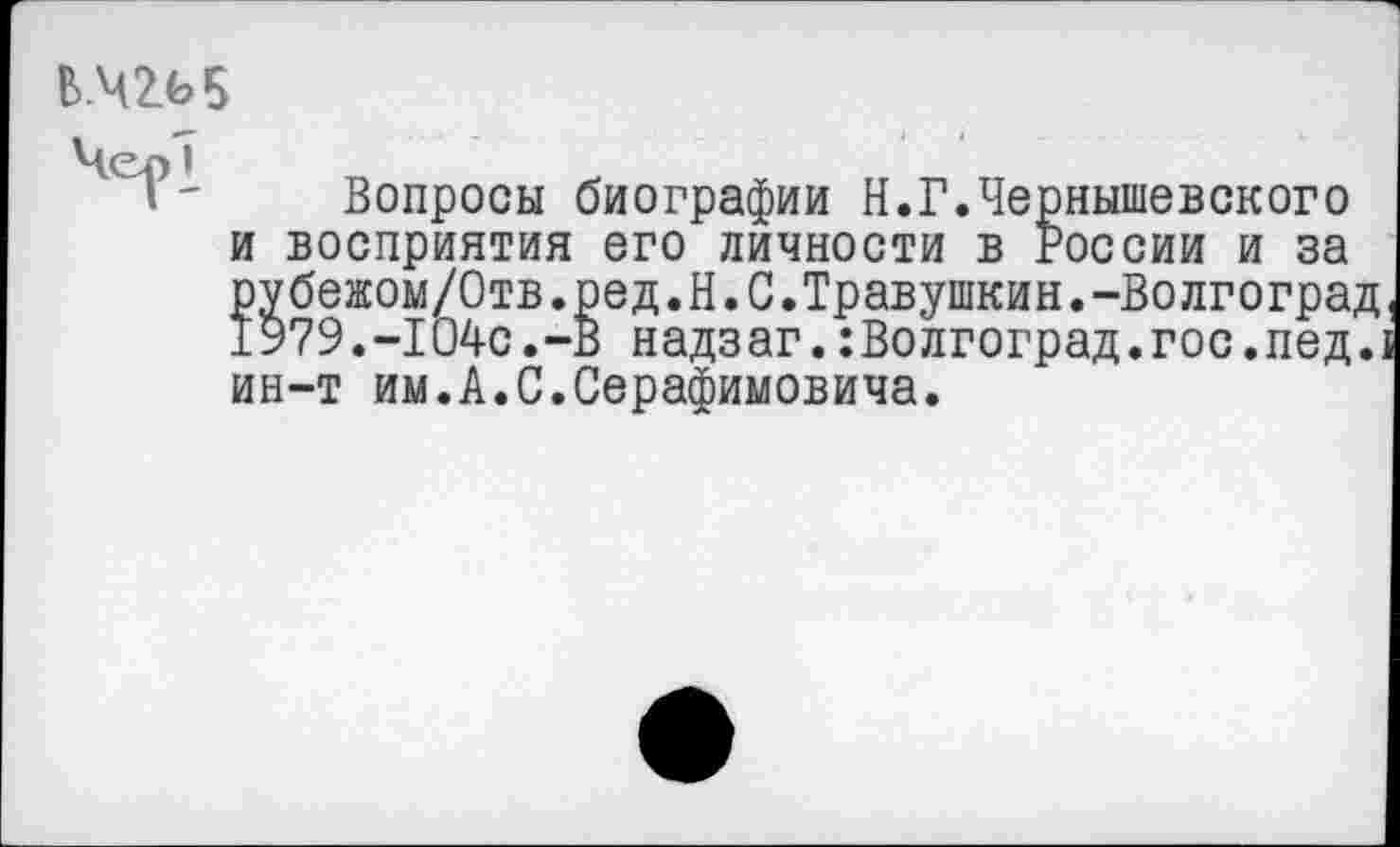 ﻿В.Ч2И
Вопросы биографии Н.Г.Чернышевского и восприятия его личности в России и за рубежом/Отв.ред.Н.С.Травушкин.-Волгоград 1979.-104с.-В надзаг.:Волгоград.гос.пед.: ин-т им.А.С.Серафимовича.